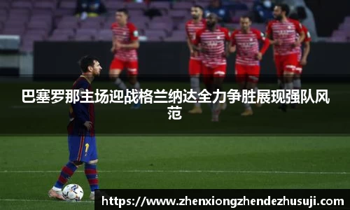 巴塞罗那主场迎战格兰纳达全力争胜展现强队风范